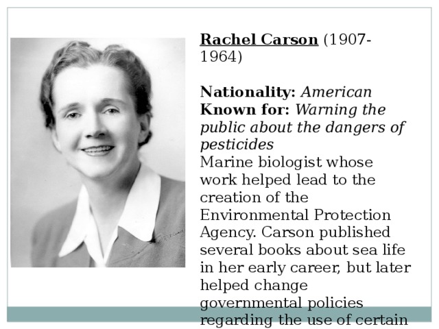 Rachel Carson  (1907-1964)  Nationality:  American  Known for:  Warning the public about the dangers of pesticides  Marine biologist whose work helped lead to the creation of the Environmental Protection Agency. Carson published several books about sea life in her early career, but later helped change governmental policies regarding the use of certain pesticides. 