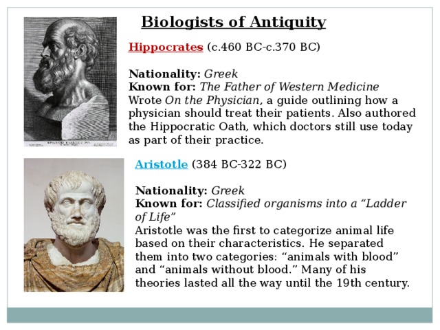 Biologists of Antiquity Hippocrates  (c.460 BC-c.370 BC) Nationality:  Greek  Known for:  The Father of Western Medicine  Wrote On the Physician , a guide outlining how a physician should treat their patients. Also authored the Hippocratic Oath, which doctors still use today as part of their practice. Aristotle  (384 BC-322 BC)  Nationality:  Greek  Known for:  Classified organisms into a “Ladder of Life”  Aristotle was the first to categorize animal life based on their characteristics. He separated them into two categories: “animals with blood” and “animals without blood.” Many of his theories lasted all the way until the 19th century. 