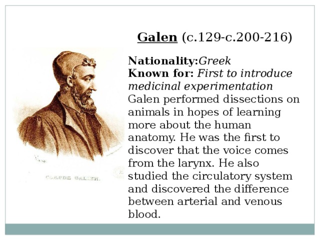 Galen  (c.129-c.200-216)  Nationality: Greek  Known for:  First to introduce medicinal experimentation  Galen performed dissections on animals in hopes of learning more about the human anatomy. He was the first to discover that the voice comes from the larynx. He also studied the circulatory system and discovered the difference between arterial and venous blood. 