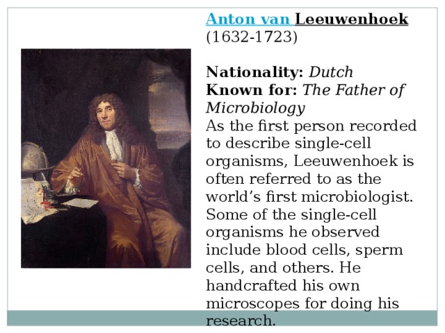Anton van Leeuwenhoek  (1632-1723)  Nationality:  Dutch  Known for:  The Father of Microbiology  As the first person recorded to describe single-cell organisms, Leeuwenhoek is often referred to as the world’s first microbiologist. Some of the single-cell organisms he observed include blood cells, sperm cells, and others. He handcrafted his own microscopes for doing his research. 