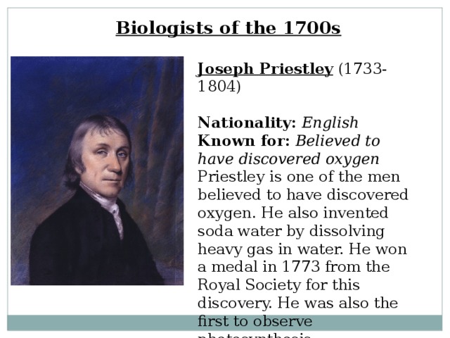 Biologists of the 1700s Joseph Priestley  (1733-1804)  Nationality:  English  Known for:  Believed to have discovered oxygen  Priestley is one of the men believed to have discovered oxygen. He also invented soda water by dissolving heavy gas in water. He won a medal in 1773 from the Royal Society for this discovery. He was also the first to observe photosynthesis. 