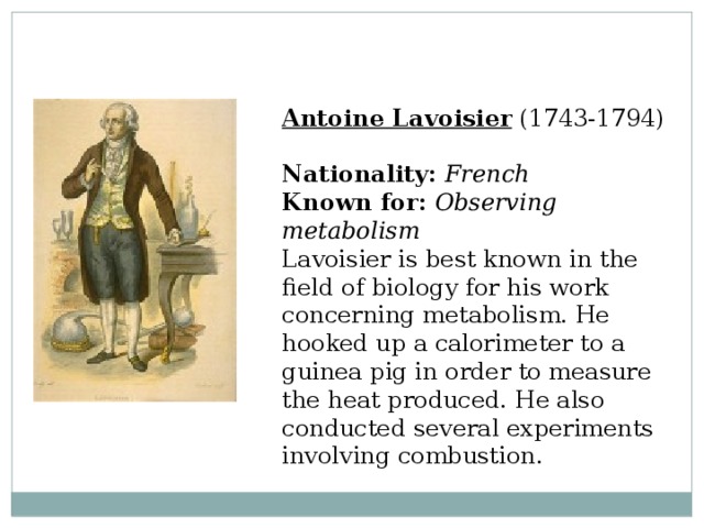 Antoine Lavoisier  (1743-1794)  Nationality:  French  Known for:  Observing metabolism  Lavoisier is best known in the field of biology for his work concerning metabolism. He hooked up a calorimeter to a guinea pig in order to measure the heat produced. He also conducted several experiments involving combustion. 