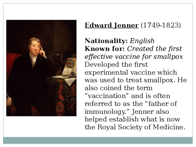 Edward Jenner  (1749-1823)  Nationality:  English  Known for:  Created the first effective vaccine for smallpox  Developed the first experimental vaccine which was used to treat smallpox. He also coined the term “vaccination” and is often referred to as the “father of immunology.” Jenner also helped establish what is now the Royal Society of Medicine. 