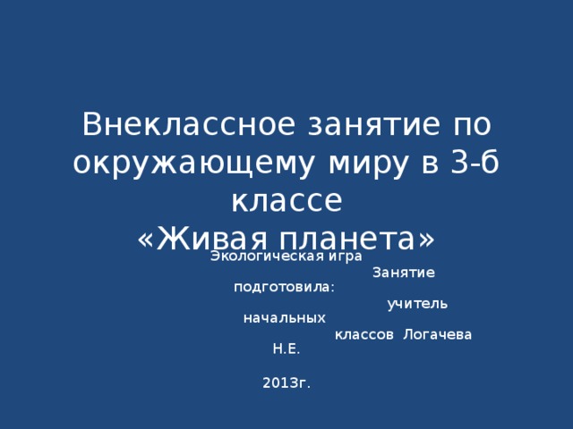 Внеклассное занятие по окружающему миру в 3-б классе  «Живая планета» Экологическая игра  Занятие подготовила:  учитель начальных  классов Логачева Н.Е. 2013г. 