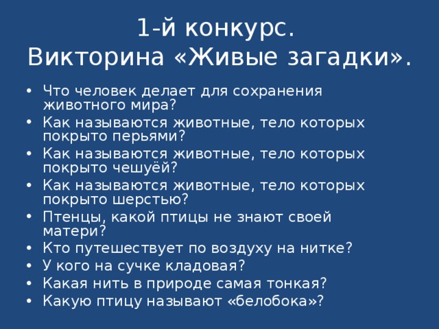 1-й конкурс.  Викторина «Живые загадки». Что человек делает для сохранения животного мира? Как называются животные, тело которых покрыто перьями? Как называются животные, тело которых покрыто чешуёй? Как называются животные, тело которых покрыто шерстью? Птенцы, какой птицы не знают своей матери? Кто путешествует по воздуху на нитке? У кого на сучке кладовая? Какая нить в природе самая тонкая? Какую птицу называют «белобока»?   
