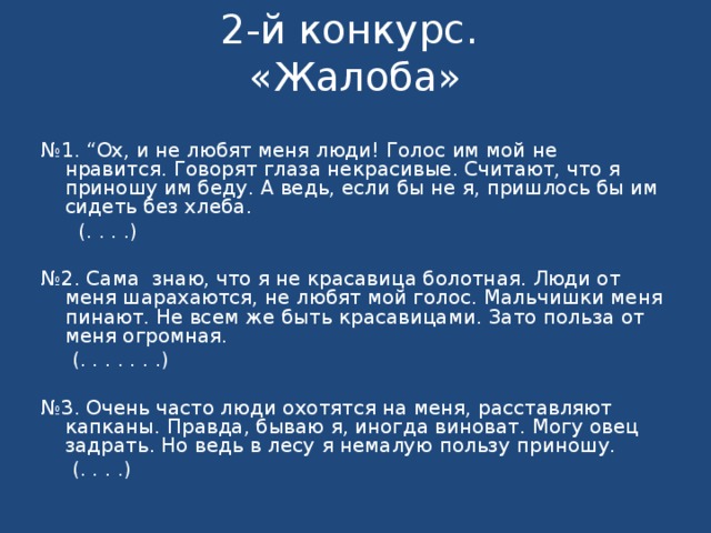 2-й конкурс.  «Жалоба»   № 1. “Ох, и не любят меня люди! Голос им мой не нравится. Говорят глаза некрасивые. Считают, что я приношу им беду. А ведь, если бы не я, пришлось бы им сидеть без хлеба.  (. . .  .)   № 2. Сама знаю, что я не красавица болотная. Люди от меня шарахаются, не любят мой голос. Мальчишки меня пинают. Не всем же быть красавицами. Зато польза от меня огромная.  (. . . . . . .)   № 3. Очень часто люди охотятся на меня, расставляют капканы. Правда, бываю я, иногда виноват. Могу овец задрать. Но ведь в лесу я немалую пользу приношу.  (. . . .) 