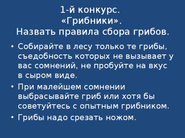   1-й конкурс.  «Грибники».   Назвать правила сбора грибов.    Собирайте в лесу только те грибы, съедобность которых не вызывает у вас сомнений, не пробуйте на вкус в сыром виде. При малейшем сомнении выбрасывайте гриб или хотя бы советуйтесь с опытным грибником. Грибы надо срезать ножом. 
