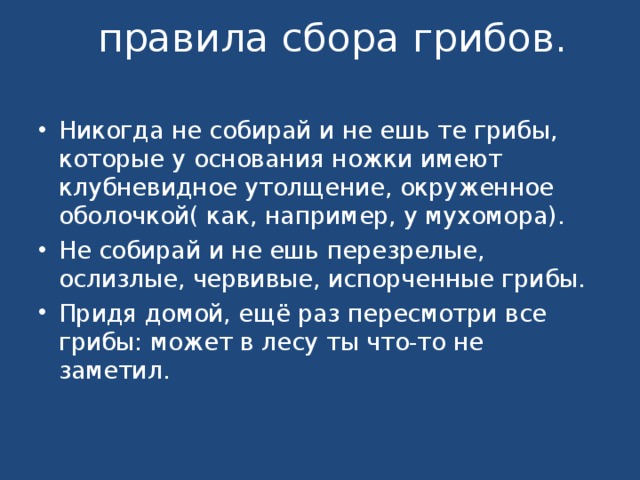   правила сбора грибов.   Никогда не собирай и не ешь те грибы, которые у основания ножки имеют клубневидное утолщение, окруженное оболочкой( как, например, у мухомора). Не собирай и не ешь перезрелые, ослизлые, червивые, испорченные грибы. Придя домой, ещё раз пересмотри все грибы: может в лесу ты что-то не заметил.  