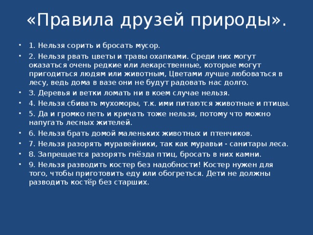 «Правила друзей природы».   1. Нельзя сорить и бросать мусор. 2. Нельзя рвать цветы и травы охапками. Среди них могут оказаться очень редкие или лекарственные, которые могут пригодиться людям или животным, Цветами лучше любоваться в лесу, ведь дома в вазе они не будут радовать нас долго. З. Деревья и ветки ломать ни в коем случае нельзя. 4. Нельзя сбивать мухоморы, т.к. ими питаются животные и птицы. 5. Да и громко петь и кричать тоже нельзя, потому что можно напугать лесных жителей. 6. Нельзя брать домой маленьких животных и птенчиков. 7. Нельзя разорять муравейники, так как муравьи - санитары леса. 8. Запрещается разорять гнёзда птиц, бросать в них камни. 9. Нельзя разводить костер без надобности! Костер нужен для того, чтобы приготовить еду или обогреться. Дети не должны разводить костёр без старших.   