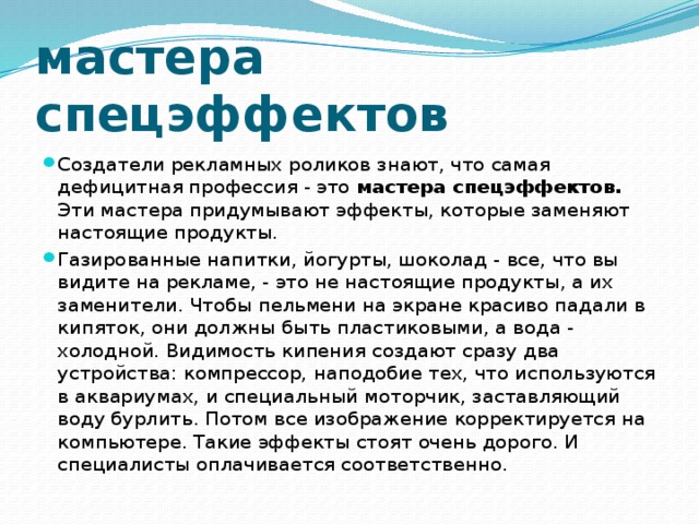 мастера спецэффектов Создатели рекламных роликов знают, что самая дефицитная профессия - это мастера спецэффектов. Эти мастера придумывают эффекты, которые заменяют настоящие продукты. Газированные напитки, йогурты, шоколад - все, что вы видите на рекламе, - это не настоящие продукты, а их заменители. Чтобы пельмени на экране красиво падали в кипяток, они должны быть пластиковыми, а вода - холодной. Видимость кипения создают сразу два устройства: компрессор, наподобие тех, что используются в аквариумах, и специальный моторчик, заставляющий воду бурлить. Потом все изображение корректируется на компьютере. Такие эффекты стоят очень дорого. И специалисты оплачивается соответственно. 