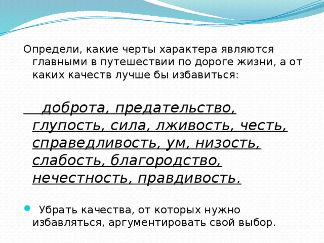 Определи, какие черты характера являются главными в путешествии по дороге жизни, а от каких качеств лучше бы избавиться:  доброта, предательство, глупость, сила, лживость, честь, справедливость, ум, низость, слабость, благородство, нечестность, правдивость.  Убрать качества, от которых нужно избавляться, аргументировать свой выбор. 