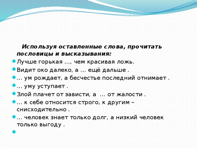  Используя оставленные слова, прочитать пословицы и высказывания: Лучше горькая …, чем красивая ложь. Видит око далеко, а … ещё дальше . … ум рождает, а бесчестье последний отнимает . … уму уступает . Злой плачет от зависти, а … от жалости . … к себе относится строго, к другим – снисходительно . … человек знает только долг, а низкий человек только выгоду .   