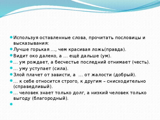 Используя оставленные слова, прочитать пословицы и высказывания: Лучше горькая …, чем красивая ложь(правда). Видит око далеко, а … ещё дальше (ум). … ум рождает, а бесчестье последний отнимает (честь). … уму уступает (сила). Злой плачет от зависти, а … от жалости (добрый). … к себе относится строго, к другим – снисходительно (справедливый). … человек знает только долг, а низкий человек только выгоду (благородный).   