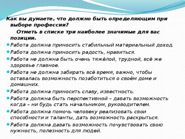 Как вы думаете, что должно быть определяющим при выборе профессии?  Отметь в списке три наиболее значимые для вас позиции. Работа должна приносить стабильный материальный доход. Работа должна приносить радость, нравиться. Работа не должна быть очень тяжёлой, трудной, всё же здоровье главное. Работа не должна забирать всё время, важно, чтобы оставалась возможность позаботиться о своём доме и домашних. Работа должна приносить славу, известность. Работа должна быть перспективной – давать возможность когда – ни будь стать начальником, руководителем. Работа должна помочь человеку реализовать свои способности и таланты, дать возможность раскрыться. Работа должна давать возможность почувствовать свою нужность, полезность для людей. 