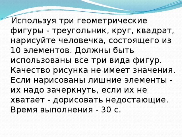  Используя три геометрические фигуры - треугольник, круг, квадрат, нарисуйте человечка, состоящего из 10 элементов. Должны быть использованы все три вида фигур. Качество рисунка не имеет значения. Если нарисованы лишние элементы - их надо зачеркнуть, если их не хватает - дорисовать недостающие. Время выполнения - 30 с.   
