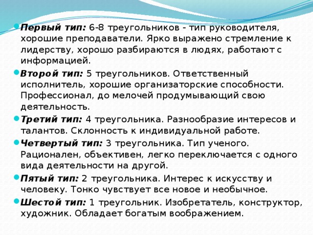 Первый тип: 6-8 треугольников - тип руководителя, хорошие преподаватели. Ярко выражено стремление к лидерству, хорошо разбираются в людях, работают с информацией. Второй тип: 5 треугольников. Ответственный исполнитель, хорошие организаторские способности. Профессионал, до мелочей продумывающий свою деятельность. Третий тип: 4 треугольника. Разнообразие интересов и талантов. Склонность к индивидуальной работе. Четвертый тип: 3 треугольника. Тип ученого. Рационален, объективен, легко переключается с одного вида деятельности на другой. Пятый тип: 2 треугольника. Интерес к искусству и человеку. Тонко чувствует все новое и необычное. Шестой тип: 1 треугольник. Изобретатель, конструктор, художник. Обладает богатым воображением. 