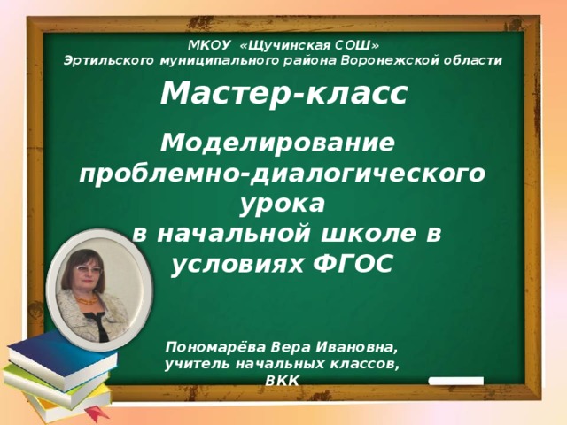 МКОУ «Щучинская СОШ» Эртильского муниципального района Воронежской области  Мастер-класс Моделирование проблемно-диалогического урока  в начальной школе в условиях ФГОС Пономарёва Вера Ивановна, учитель начальных классов, ВКК