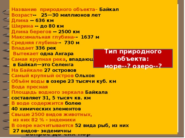 Название природного объекта– Байкал Возраст -- 25—30 миллионов лет Длина -- 636 км Ширина -- до 80 км Длина берегов -- 2500 км Максимальная глубина- - 1637 м Средняя глубина- - 730 м Впадает 336 рек  Вытекает одна Ангара Самая крупная река , впадающая  в Байкал—это Селенга На Байкале 27 островов Самый крупный остров Ольхон Объём воды в озере 23 тысячи куб. км Вода пресная Площадь водного зеркала Байкала составляет 31, 5 тысяч кв. км В воде содержится более 40 химических элементов Свыше 2500 видов животных,  из них 82 % - эндемики  В озере насчитывается 52 вида рыб, из них  27 видов– эндемичны Творческое применение знаний « Паспорт» Байкала Результатом работы экспедиции над актуальным репортажем для СМИ стал паспорт Байкала, подтверждающий его уникальное значение на нашей планете. Что вас удивило в паспортных данных Байкала?  Действительно, этот вопрос до сих пор остаётся открытым среди учёных-географов с исторической точки зрения.. Тип природного объекта: море--? озеро--?