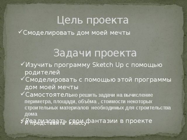 Цель проекта Смоделировать дом моей мечты Задачи проекта Изучить программу Sketch Up с помощью родителей Смоделировать с помощью этой программы дом моей мечты Самостоятель но решить задачи на вычисление периметра, площади, объёма , стоимости некоторых строительных материалов необходимых для строительства дома Реализовать свои фантазии в проекте И представить классу 