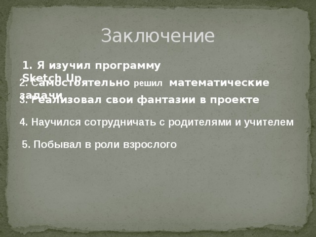 Заключение 1. Я изучил программу Sketch Up 2. С амостоятельно решил  математические задачи 3. Р еализовал свои фантазии в проекте  4. Научился сотрудничать с родителями и учителем 5. Побывал в роли взрослого 