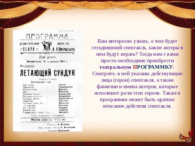 Вам интересно узнать, о чем будет сегодняшний спектакль, какие актеры в нем будут играть? Тогда нам с вами просто необходимо приобрести театральную П РОГРАММКУ .   Смотрите, в ней указаны действующие лица (герои) спектакля, а также фамилии и имена актеров, которые исполняют роли этих героев. Также в программке может быть краткое описание действия спектакля. 