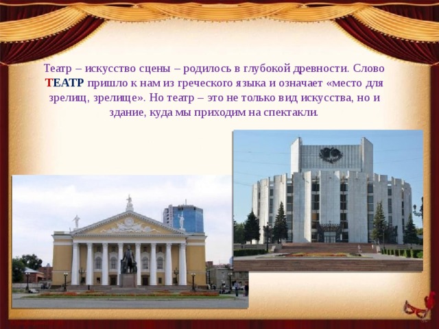 Театр – искусство сцены – родилось в глубокой древности. Слово Т ЕАТР  пришло к нам из греческого языка и означает «место для зрелищ, зрелище». Но театр – это не только вид искусства, но и здание, куда мы приходим на спектакли. 