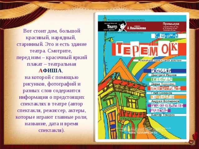 Вот стоит дом, большой красивый, нарядный, старинный. Это и есть здание театра. Смотрите, перед ним – красочный яркий плакат –   театральная  А ФИША , на которой с помощью рисунков, фотографий и разных слов содержится информация о предстоящих спектаклях в театре (автор спектакля, режиссер, актеры, которые играют главные роли, название, дата и время спектакля). 