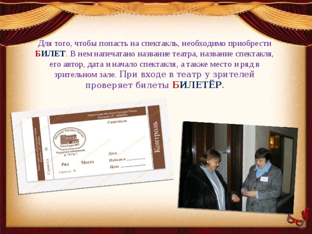 Для того, чтобы попасть на спектакль, необходимо приобрести Б ИЛЕТ . В нем напечатано название театра, название спектакля, его автор, дата и начало спектакля, а также место и ряд в зрительном зале. При входе в театр у зрителей проверяет билеты   Б ИЛЕТЁР . 
