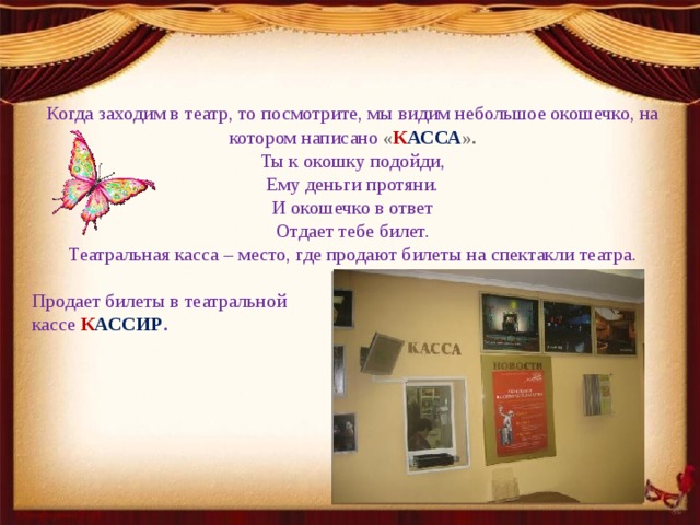 Когда заходим в театр, то посмотрите, мы видим небольшое окошечко, на котором написано   « К АССА ». Ты к окошку подойди, Ему деньги протяни. И окошечко в ответ Отдает тебе билет. Театральная касса – место, где продают билеты на спектакли театра. Продает билеты в театральной кассе  К АССИР . 