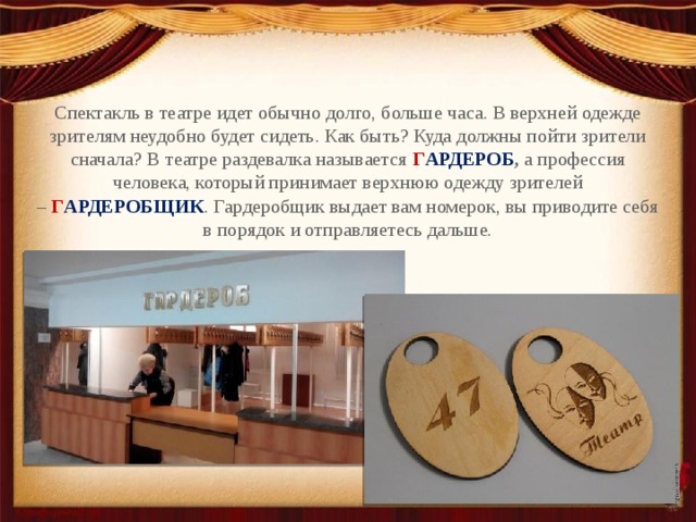 Спектакль в театре идет обычно долго, больше часа. В верхней одежде зрителям неудобно будет сидеть. Как быть? Куда должны пойти зрители сначала? В театре раздевалка называется  Г АРДЕРОБ ,  а профессия человека, который принимает верхнюю одежду зрителей –   Г АРДЕРОБЩИК . Гардеробщик выдает вам номерок, вы приводите себя в порядок и отправляетесь дальше. 