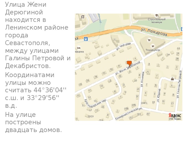 Улица Жени Дерюгиной находится в Ленинском районе города Севастополя, между улицами Галины Петровой и Декабристов. Координатами улицы можно считать 44°36'04'' с.ш. и 33°29'56'' в.д. На улице построены двадцать домов.  