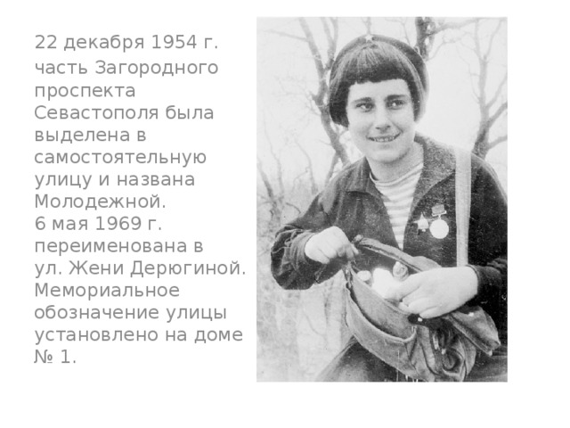 22 декабря 1954 г. часть Загородного проспекта Севастополя была выделена в самостоятельную улицу и названа Молодежной.  6 мая 1969 г. переименована в ул. Жени Дерюгиной. Мемориальное обозначение улицы установлено на доме № 1. 
