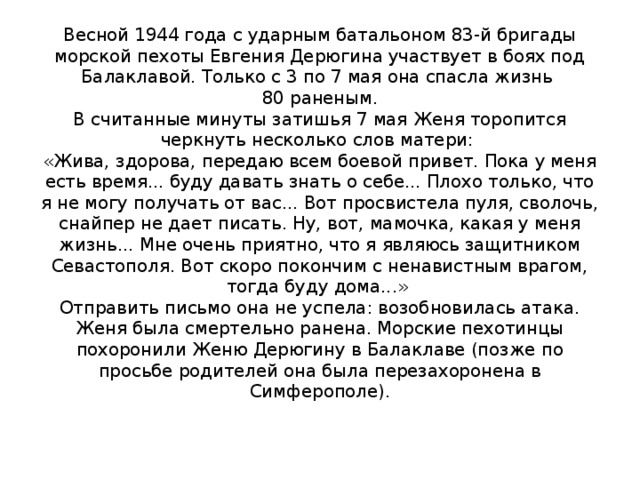 Весной 1944 года с ударным батальоном 83-й бригады морской пехоты Евгения Дерюгина участвует в боях под Балаклавой. Только с 3 по 7 мая она спасла жизнь  80 раненым.  В считанные минуты затишья 7 мая Женя торопится черкнуть несколько слов матери:   «Жива, здорова, передаю всем боевой привет. Пока у меня есть время... буду давать знать о себе... Плохо только, что я не могу получать от вас... Вот просвистела пуля, сволочь, снайпер не дает писать. Ну, вот, мамочка, какая у меня жизнь... Мне очень приятно, что я являюсь защитником Севастополя. Вот скоро покончим с ненавистным врагом, тогда буду дома...»   Отправить письмо она не успела: возобновилась атака. Женя была смертельно ранена. Морские пехотинцы похоронили Женю Дерюгину в Балаклаве (позже по просьбе родителей она была перезахоронена в Симферополе).     