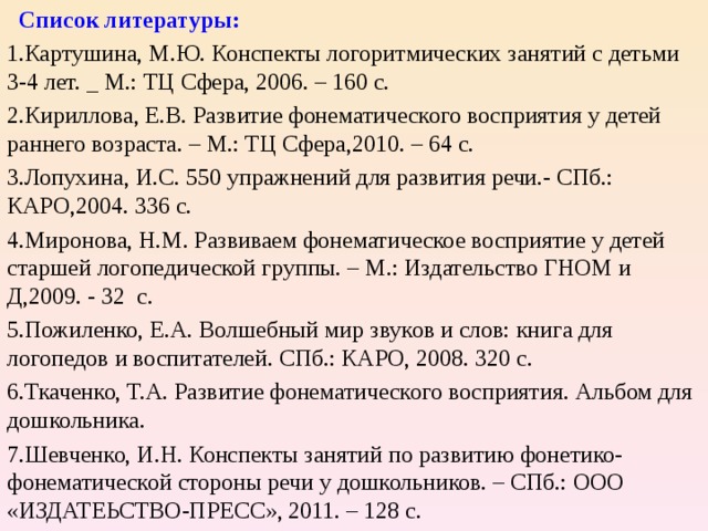  Список литературы: Картушина, М.Ю. Конспекты логоритмических занятий с детьми 3-4 лет. _ М.: ТЦ Сфера, 2006. – 160 с. Кириллова, Е.В. Развитие фонематического восприятия у детей раннего возраста. – М.: ТЦ Сфера,2010. – 64 с. Лопухина, И.С. 550 упражнений для развития речи.- СПб.: КАРО,2004. 336 с. Миронова, Н.М. Развиваем фонематическое восприятие у детей старшей логопедической группы. – М.: Издательство ГНОМ и Д,2009. - 32 с. Пожиленко, Е.А. Волшебный мир звуков и слов: книга для логопедов и воспитателей. СПб.: КАРО, 2008. 320 с. Ткаченко, Т.А. Развитие фонематического восприятия. Альбом для дошкольника. Шевченко, И.Н. Конспекты занятий по развитию фонетико-фонематической стороны речи у дошкольников. – СПб.: ООО «ИЗДАТЕЬСТВО-ПРЕСС», 2011. – 128 с.  