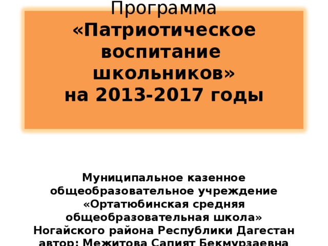       Программа «Патриотическое воспитание школьников»  на 2013-2017 годы          Муниципальное казенное общеобразовательное учреждение  «Ортатюбинская средняя общеобразовательная школа» Ногайского района Республики Дагестан  автор: Межитова Сапият Бекмурзаевна     