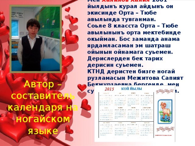 Мен Халилов Халил 2001 йылдынъ курал айдынъ он экисинде Орта – Тюбе авылында тувганман. Соьле 8 класста Орта – Тюбе авылынынъ орта мектебинде окыйман. Бос заманда анама ярдамласаман эм шатраш ойынын ойнамага суьемен. Дерислерден бек тарих дерисин суьемен. КТНД деристен бизге ногай рузламасын Межитова Сапият Бекмурзаевна бергенде, мен суьйинип этейим деп алдым. Автор – составитель календаря на ногайском языке 