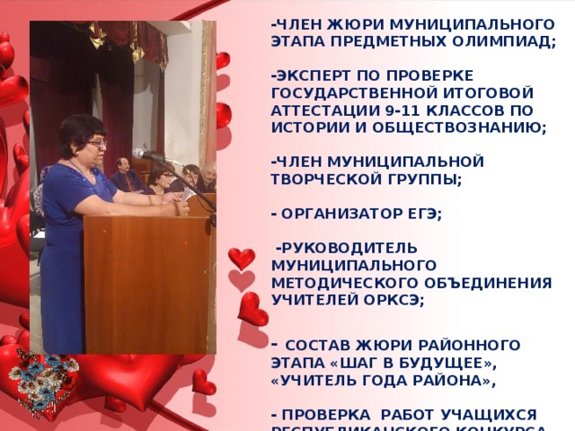 -ЧЛЕН ЖЮРИ МУНИЦИПАЛЬНОГО ЭТАПА ПРЕДМЕТНЫХ ОЛИМПИАД;   -ЭКСПЕРТ ПО ПРОВЕРКЕ ГОСУДАРСТВЕННОЙ ИТОГОВОЙ АТТЕСТАЦИИ 9-11 КЛАССОВ ПО ИСТОРИИ И ОБЩЕСТВОЗНАНИЮ;   -ЧЛЕН МУНИЦИПАЛЬНОЙ ТВОРЧЕСКОЙ ГРУППЫ;   - ОРГАНИЗАТОР ЕГЭ;   -РУКОВОДИТЕЛЬ МУНИЦИПАЛЬНОГО МЕТОДИЧЕСКОГО ОБЪЕДИНЕНИЯ УЧИТЕЛЕЙ ОРКСЭ;    - Состав жюри районного этапа «Шаг в будущее», «Учитель года района»,    - Проверка работ учащихся республиканского конкурса  «И гордо реет флаг державный» 