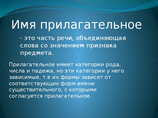 Имя прилагательное - это часть речи, объединяющая слова со значением признака предмета. Прилагательное имеет категории рода, числа и падежа, но эти категории у него зависимые, т.е их формы зависят от соответствующих форм имени существительного, с которыми согласуется прилагательное. 