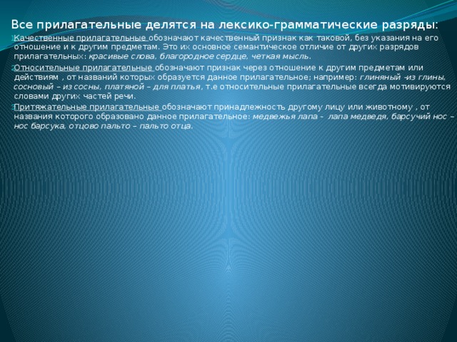 Все прилагательные делятся на лексико-грамматические разряды: Качественные прилагательные обозначают качественный признак как таковой, без указания на его отношение и к другим предметам. Это их основное семантическое отличие от других разрядов прилагательных: красивые слова, благородное сердце, четкая мысль. Относительные прилагательные обозначают признак через отношение к другим предметам или действиям , от названий которых образуется данное прилагательное; например: глиняный -из глины, сосновый – из сосны, платяной – для платья , т.е относительные прилагательные всегда мотивируются словами других частей речи. Притяжательные прилагательные обозначают принадлежность другому лицу или животному , от названия которого образовано данное прилагательное: медвежья лапа - лапа медведя, барсучий нос – нос барсука, отцово пальто – пальто отца. 