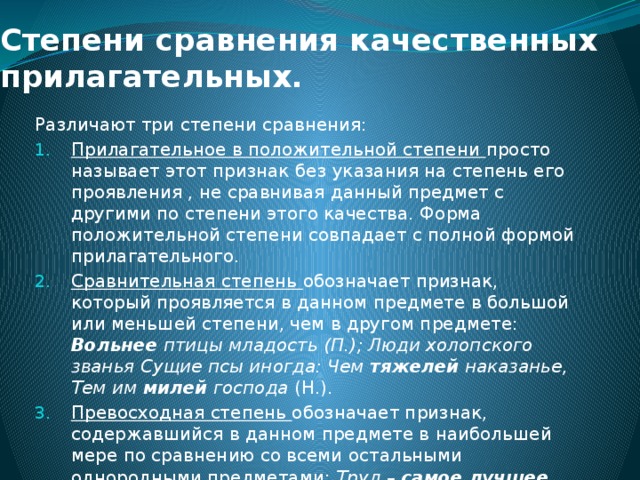 Степени сравнения качественных прилагательных.   Различают три степени сравнения: Прилагательное в положительной степени просто называет этот признак без указания на степень его проявления , не сравнивая данный предмет с другими по степени этого качества. Форма положительной степени совпадает с полной формой прилагательного. Сравнительная степень обозначает признак, который проявляется в данном предмете в большой или меньшей степени, чем в другом предмете: Вольнее птицы младость (П.); Люди холопского званья Сущие псы иногда: Чем тяжелей наказанье, Тем им милей господа (Н.). Превосходная степень обозначает признак, содержавшийся в данном предмете в наибольшей мере по сравнению со всеми остальными однородными предметами: Труд – самое лучшее, самое радикальнейшее лекарство (Ч.). 