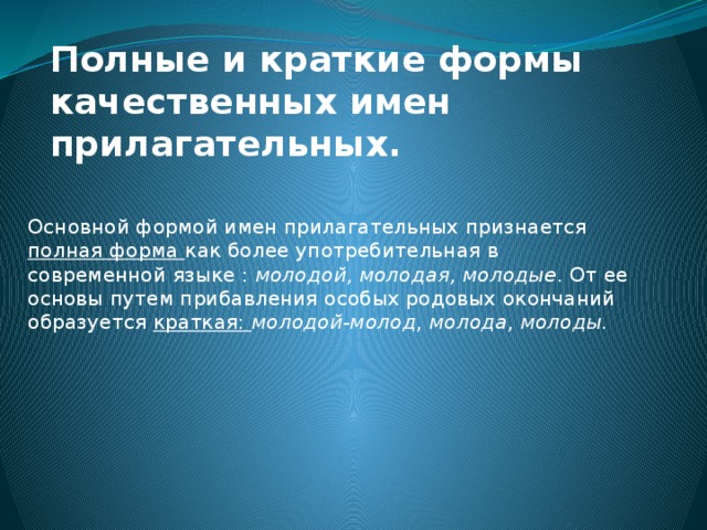 Полные и краткие формы качественных имен прилагательных. Основной формой имен прилагательных признается полная форма как более употребительная в современной языке : молодой, молодая, молодые . От ее основы путем прибавления особых родовых окончаний образуется краткая: молодой-молод, молода, молоды. 