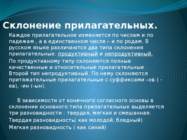 Склонение прилагательных.   Каждое прилагательное изменяется по числам и по падежам , а в единственном числе – и по родам. В русском языке различаются два типа склонения прилагательных: продуктивный и непродуктивный. По продуктивному типу склоняются полные качественные и относительные прилагательные . Второй тип непродуктивный. По нему склоняются притяжательные прилагательные с суффиксами –ов ( - ев), -ин (-ын).  В зависимости от конечного согласного основы в склонении основного типа прилагательных выделяется три разновидности : твердая, мягкая и смешанная. Твердая разновидность( как молодой, бледный) Мягкая разновидность ( как синий) 