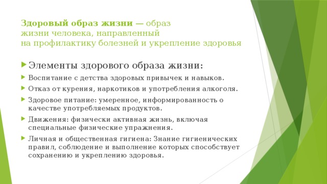 Здоровый образ жизни  — образ жизни человека, направленный на профилактику болезней и укрепление здоровья Элементы здорового образа жизни: Воспитание с детства здоровых привычек и навыков. Отказ от курения, наркотиков и употребления алкоголя. Здоровое питание: умеренное, информированность о качестве употребляемых продуктов. Движения: физически активная жизнь, включая специальные физические упражнения. Личная и общественная гигиена: Знание гигиенических правил, соблюдение и выполнение которых способствует сохранению и укреплению здоровья. 