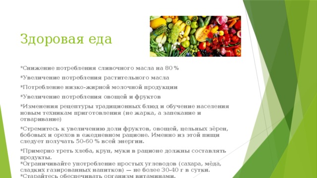 Здоровая еда   * Снижение потребления сливочного масла на 80 % *Увеличение потребления растительного масла *Потребление низко-жирной молочной продукции *Увеличение потребления овощей и фруктов *Изменения рецептуры традиционных блюд и обучение населения новым техникам приготовления (не жарка, а запекание и отваривание) *Стремитесь к увеличению доли фруктов, овощей, цельных зёрен, бобовых и орехов в ежедневном рационе. Именно из этой пищи следует получать 50-60 % всей энергии. *Примерно треть хлеба, круп, муки в рационе должны составлять продукты.  *Ограничивайте употребление простых углеводов (сахара, мёда, сладких газированных напитков) — не более 30-40 г в сутки.  *Старайтесь обеспечивать организм витаминами. 