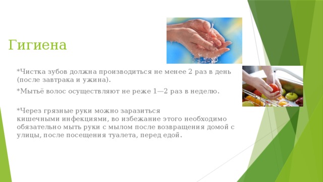 Гигиена *Чистка зубов должна производиться не менее 2 раз в день (после завтрака и ужина). *Мытьё волос осуществляют не реже 1—2 раз в неделю.  *Через грязные руки можно заразиться кишечными инфекциями, во избежание этого необходимо обязательно мыть руки с мылом после возвращения домой с улицы, после посещения туалета, перед едой. 