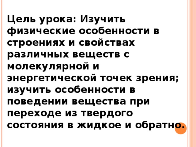 Цель урока: Изучить физические особенности в строениях и свойствах различных веществ с молекулярной и энергетической точек зрения; изучить особенности в поведении вещества при переходе из твердого состояния в жидкое и обратно. 