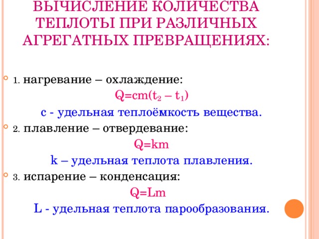 ВЫЧИСЛЕНИЕ КОЛИЧЕСТВА ТЕПЛОТЫ ПРИ РАЗЛИЧНЫХ АГРЕГАТНЫХ ПРЕВРАЩЕНИЯХ: 1.  нагревание – охлаждение: Q=cm(t 2 – t 1 ) c - удельная теплоёмкость вещества. 2 . плавление – отвердевание: Q=km k – удельная теплота плавления. 3 . испарение – конденсация: Q=Lm L -  удельная теплота парообразования. 