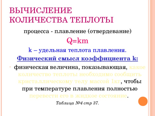 ВЫЧИСЛЕНИЕ КОЛИЧЕСТВА ТЕПЛОТЫ процесса - плавление (отвердевание) Q=km k – удельная теплота плавления. Физический смысл коэффициента k : физическая величина, показывающая, какое количество теплоты необходимо сообщить кристаллическому телу массой 1кг , чтобы при температуре плавления полностью перевести его в жидкое состояние . Таблица №4 стр 37. 
