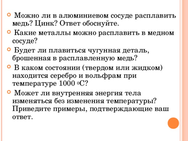  Можно ли в алюминиевом сосуде расплавить медь? Цинк? Ответ обоснуйте.  Какие металлы можно расплавить в медном сосуде?  Будет ли плавиться чугунная деталь, брошенная в расплавленную медь?  В каком состоянии (твердом или жидком) находится серебро и вольфрам при температуре 1000 0 С?  Может ли внутренняя энергия тела изменяться без изменения температуры? Приведите примеры, подтверждающие ваш ответ. 