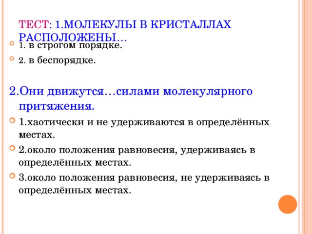 ТЕСТ : 1.МОЛЕКУЛЫ В КРИСТАЛЛАХ РАСПОЛОЖЕНЫ… 1. в строгом порядке. 2. в беспорядке. 2.Они движутся…силами молекулярного притяжения. 1.хаотически и не удерживаются в определённых местах. 2.около положения равновесия, удерживаясь в определённых местах. 3.около положения равновесия, не удерживаясь в определённых местах. 